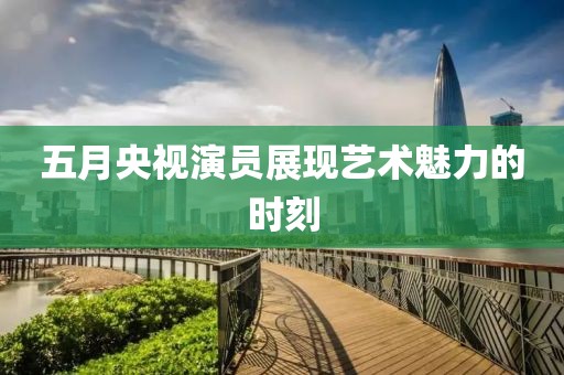 五月央视演员展现艺术魅力的时刻