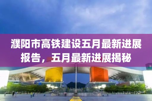 濮阳市高铁建设五月最新进展报告，五月最新进展揭秘