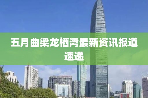五月曲梁龙栖湾最新资讯报道速递