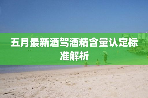 五月最新酒驾酒精含量认定标准解析