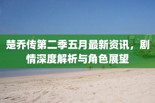 楚乔传第二季五月最新资讯，剧情深度解析与角色展望