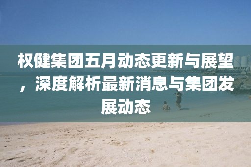 权健集团五月动态更新与展望，深度解析最新消息与集团发展动态