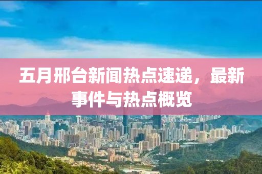 五月邢台新闻热点速递，最新事件与热点概览