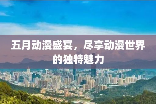五月动漫盛宴，尽享动漫世界的独特魅力