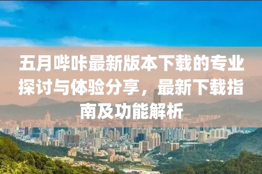五月哔咔最新版本下载的专业探讨与体验分享，最新下载指南及功能解析