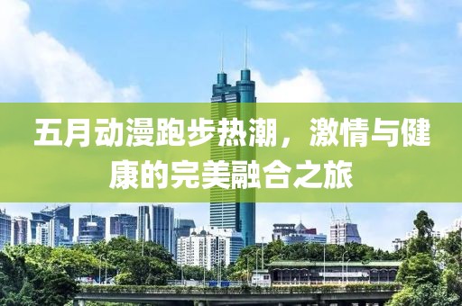五月动漫跑步热潮，激情与健康的完美融合之旅