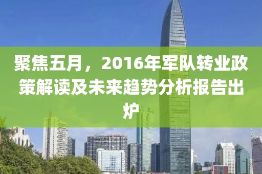 聚焦五月，2016年军队转业政策解读及未来趋势分析报告出炉