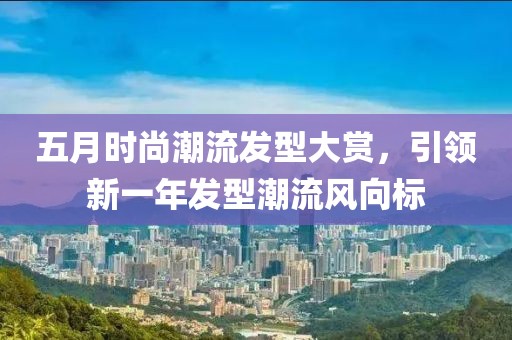 五月时尚潮流发型大赏，引领新一年发型潮流风向标