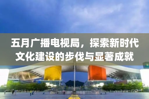 五月广播电视局，探索新时代文化建设的步伐与显著成就