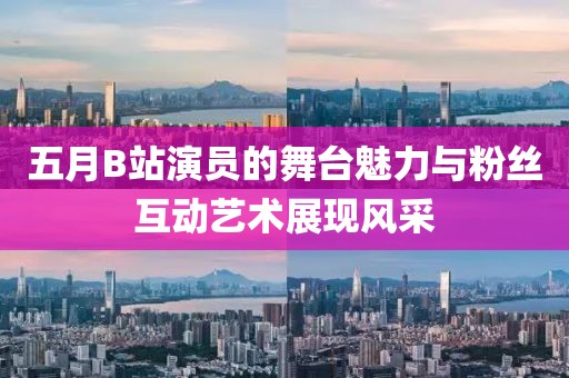 五月B站演员的舞台魅力与粉丝互动艺术展现风采