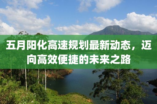 五月阳化高速规划最新动态，迈向高效便捷的未来之路