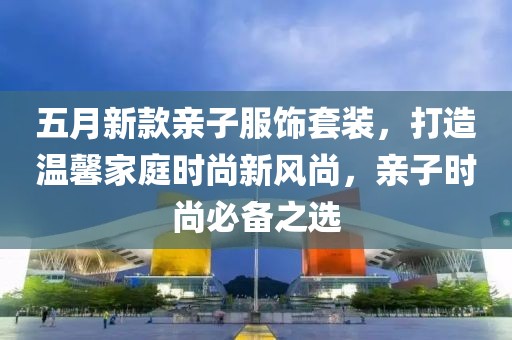五月新款亲子服饰套装，打造温馨家庭时尚新风尚，亲子时尚必备之选
