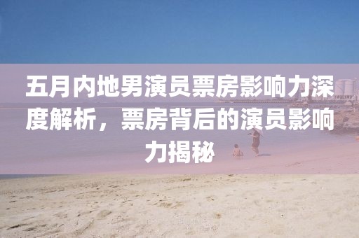 五月内地男演员票房影响力深度解析，票房背后的演员影响力揭秘