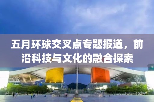 五月环球交叉点专题报道，前沿科技与文化的融合探索