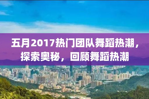 五月2017热门团队舞蹈热潮，探索奥秘，回顾舞蹈热潮