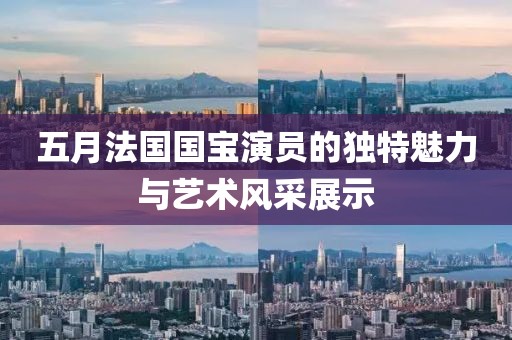 五月法国国宝演员的独特魅力与艺术风采展示