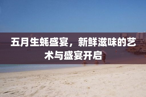 五月生蚝盛宴，新鲜滋味的艺术与盛宴开启