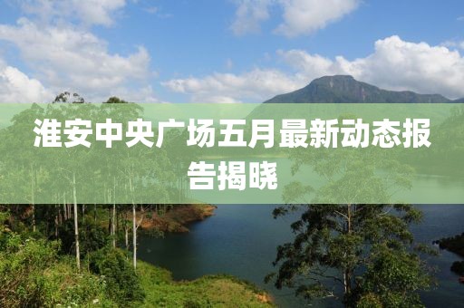 淮安中央广场五月最新动态报告揭晓