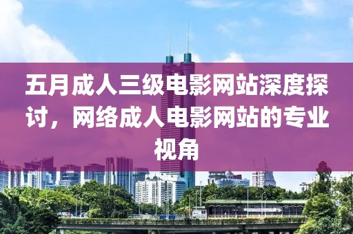五月成人三级电影网站深度探讨，网络成人电影网站的专业视角