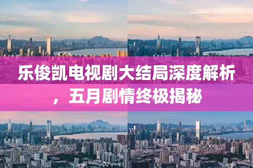 乐俊凯电视剧大结局深度解析，五月剧情终极揭秘