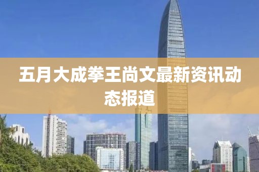 五月大成拳王尚文最新资讯动态报道