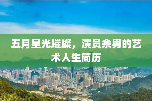 五月星光璀璨，演员余男的艺术人生简历