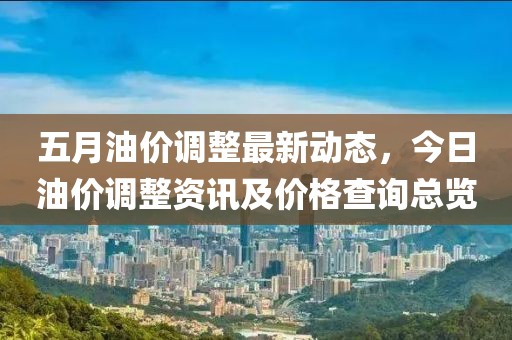 五月油价调整最新动态，今日油价调整资讯及价格查询总览