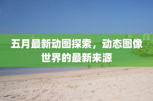 五月最新动图探索，动态图像世界的最新来源