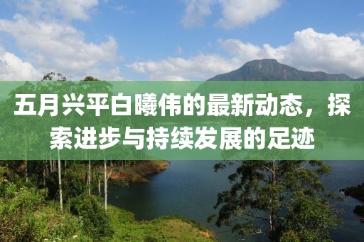 五月兴平白曦伟的最新动态，探索进步与持续发展的足迹