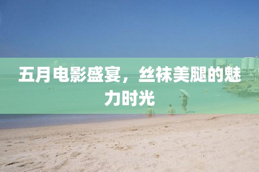 五月电影盛宴，丝袜美腿的魅力时光