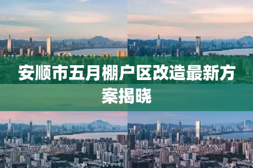 安顺市五月棚户区改造最新方案揭晓