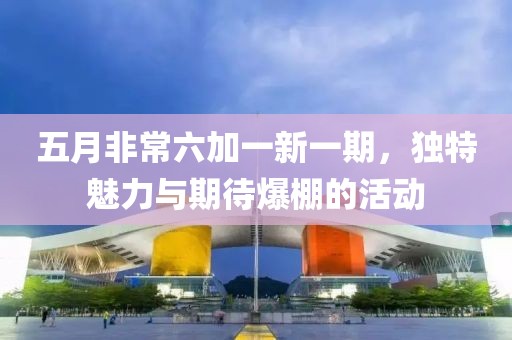 五月非常六加一新一期，独特魅力与期待爆棚的活动
