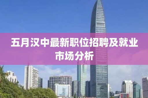 五月汉中最新职位招聘及就业市场分析