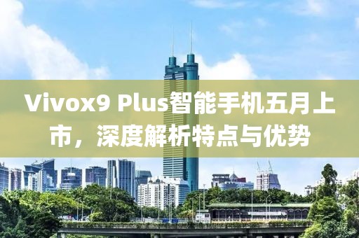 Vivox9 Plus智能手机五月上市，深度解析特点与优势