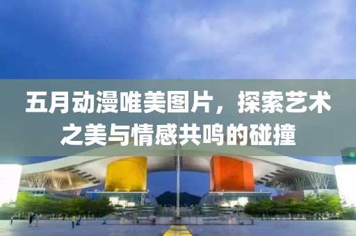 五月动漫唯美图片，探索艺术之美与情感共鸣的碰撞