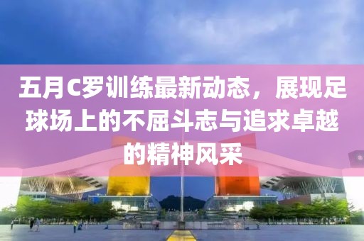 五月C罗训练最新动态，展现足球场上的不屈斗志与追求卓越的精神风采