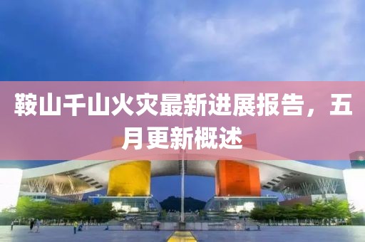 鞍山千山火灾最新进展报告，五月更新概述