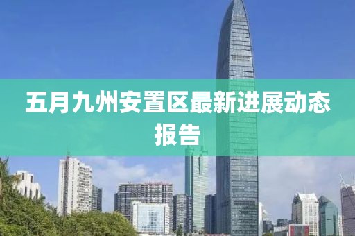 五月九州安置区最新进展动态报告