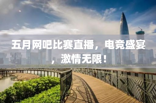五月网吧比赛直播，电竞盛宴，激情无限！