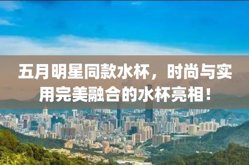 五月明星同款水杯，时尚与实用完美融合的水杯亮相！