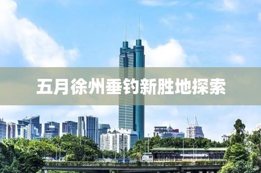 五月徐州垂钓新胜地探索