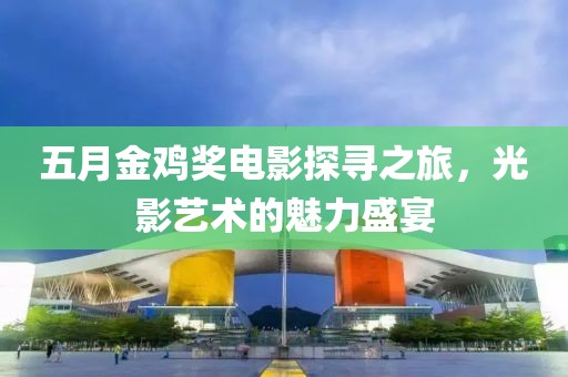 五月金鸡奖电影探寻之旅，光影艺术的魅力盛宴