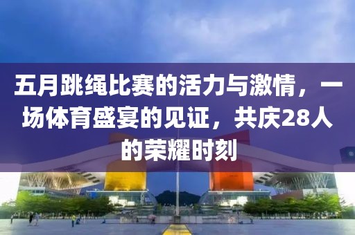 五月跳绳比赛的活力与激情，一场体育盛宴的见证，共庆28人的荣耀时刻