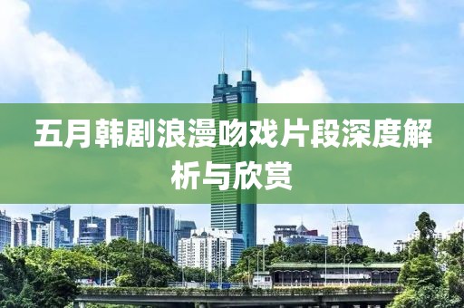 五月韩剧浪漫吻戏片段深度解析与欣赏