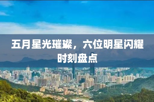 五月星光璀璨，六位明星闪耀时刻盘点