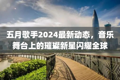 五月歌手2024最新动态，音乐舞台上的璀璨新星闪耀全球