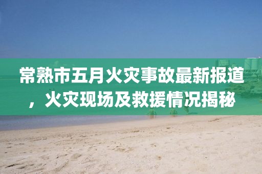 常熟市五月火灾事故最新报道，火灾现场及救援情况揭秘