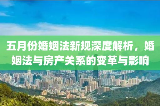 五月份婚姻法新规深度解析，婚姻法与房产关系的变革与影响