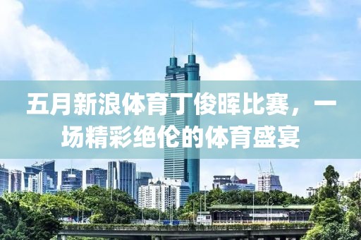 五月新浪体育丁俊晖比赛，一场精彩绝伦的体育盛宴