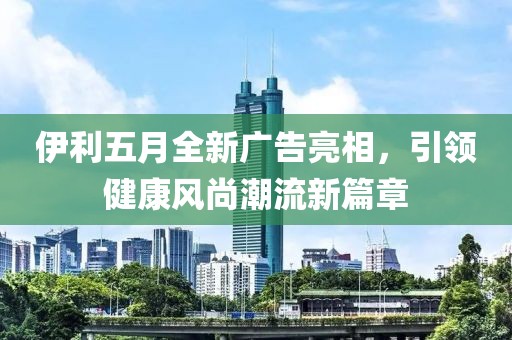 伊利五月全新广告亮相，引领健康风尚潮流新篇章